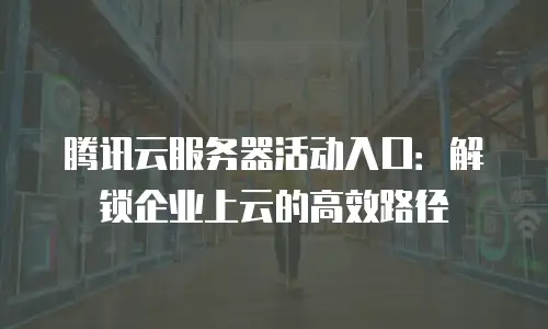 腾讯云服务器活动入口：解锁企业上云的高效路径