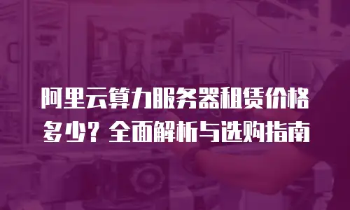 阿里云算力服务器租赁价格多少？全面解析与选购指南