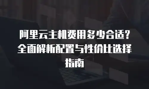 阿里云主机费用多少合适？全面解析配置与性价比选择指南