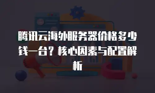 腾讯云海外服务器价格多少钱一台？核心因素与配置解析 