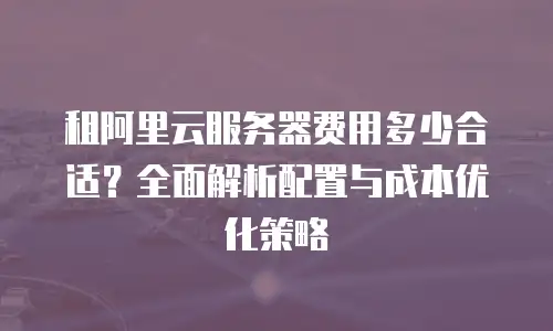 租阿里云服务器费用多少合适？全面解析配置与成本优化策略