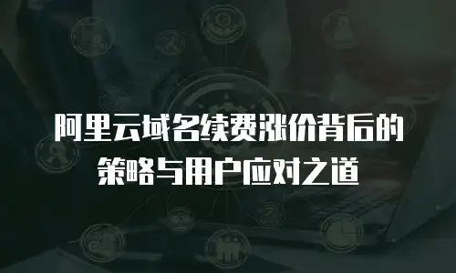 阿里云域名续费涨价背后的策略与用户应对之道