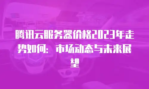 腾讯云服务器价格2023年走势如何：市场动态与未来展望