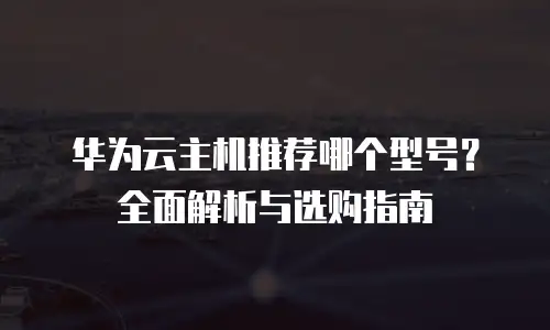华为云主机推荐哪个型号？全面解析与选购指南