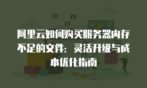 阿里云如何购买服务器内存不足的文件：灵活升级与成本优化指南