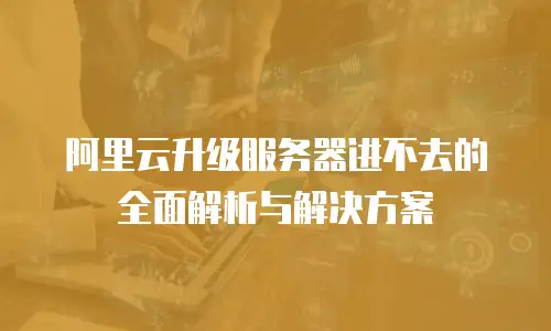阿里云升级服务器进不去的全面解析与解决方案