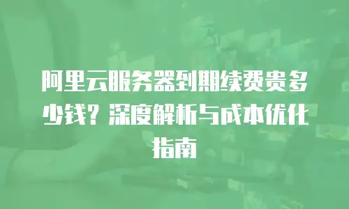 阿里云服务器到期续费贵多少钱？深度解析与成本优化指南