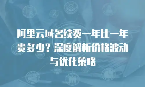 阿里云域名续费一年比一年贵多少？深度解析价格波动与优化策略