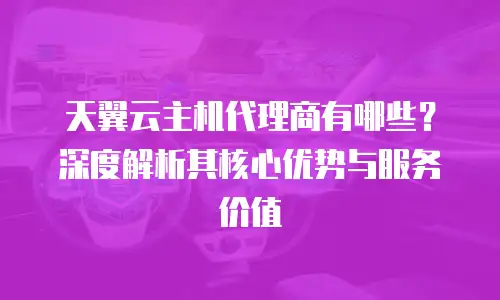 天翼云主机代理商有哪些？深度解析其核心优势与服务价值