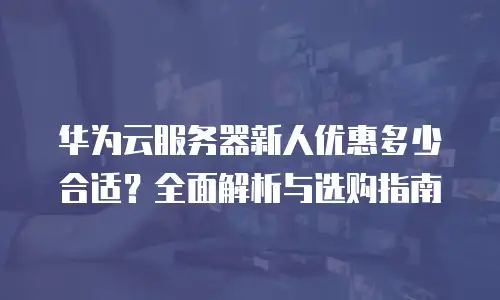 华为云服务器新人优惠多少合适？全面解析与选购指南
