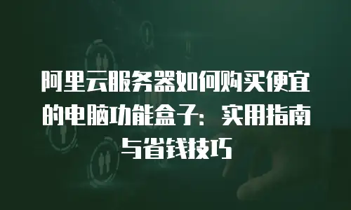 阿里云服务器如何购买便宜的电脑功能盒子：实用指南与省钱技巧