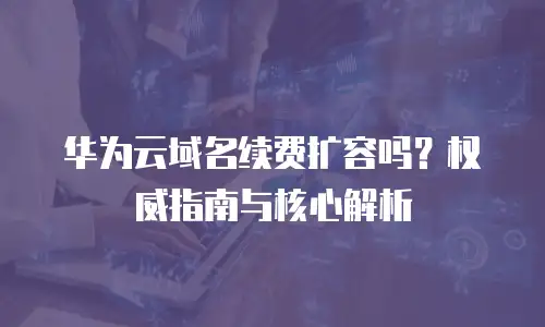 华为云域名续费扩容吗？权威指南与核心解析
