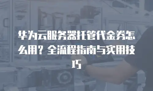 华为云服务器托管代金券怎么用？全流程指南与实用技巧