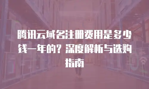 腾讯云域名注册费用是多少钱一年的？深度解析与选购指南