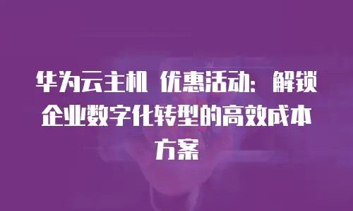 华为云主机 优惠活动：解锁企业数字化转型的高效成本方案