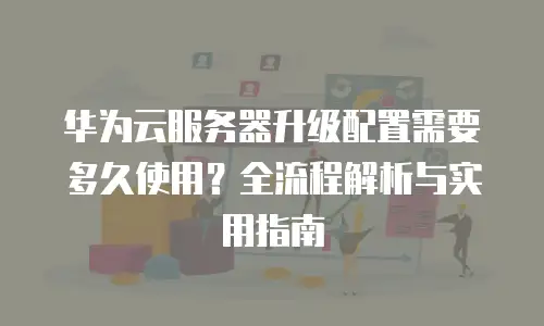 华为云服务器升级配置需要多久使用？全流程解析与实用指南