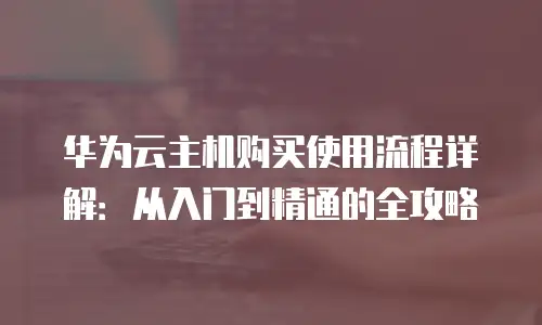 华为云主机购买使用流程详解：从入门到精通的全攻略