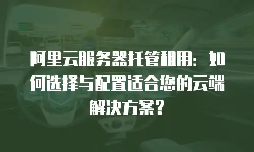 阿里云服务器托管租用：如何选择与配置适合您的云端解决方案？