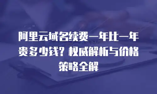 阿里云域名续费一年比一年贵多少钱？权威解析与价格策略全解  