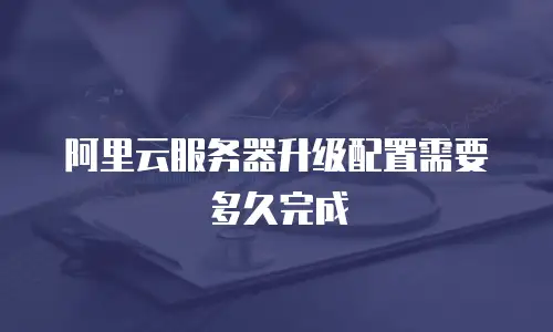 阿里云服务器升级配置需要多久完成