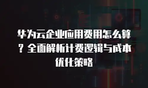 华为云企业应用费用怎么算？全面解析计费逻辑与成本优化策略