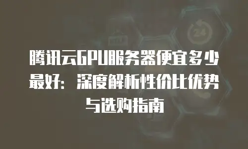 腾讯云GPU服务器便宜多少最好：深度解析性价比优势与选购指南