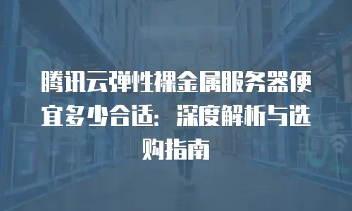 腾讯云弹性裸金属服务器便宜多少合适：深度解析与选购指南