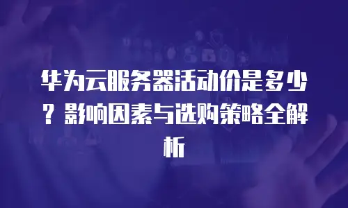华为云服务器活动价是多少？影响因素与选购策略全解析 