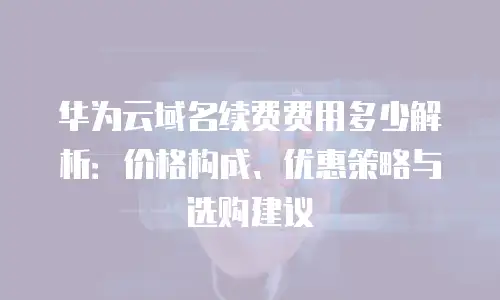 华为云域名续费费用多少解析：价格构成、优惠策略与选购建议