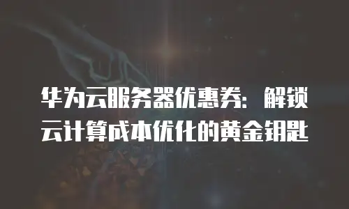 华为云服务器优惠券：解锁云计算成本优化的黄金钥匙