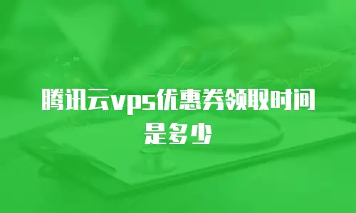 腾讯云vps优惠券领取时间是多少