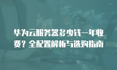 华为云服务器多少钱一年收费？全配置解析与选购指南