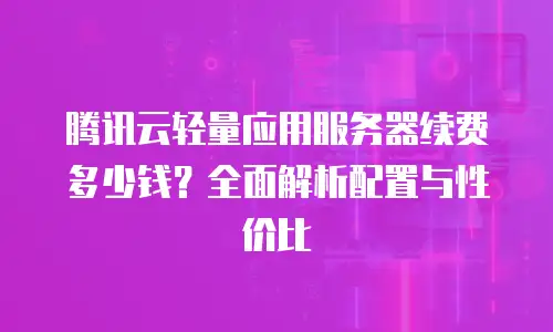 腾讯云轻量应用服务器续费多少钱？全面解析配置与性价比