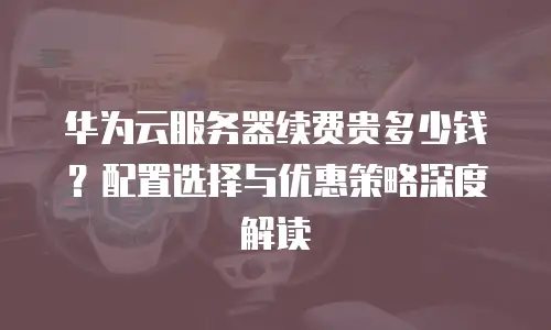华为云服务器续费贵多少钱？配置选择与优惠策略深度解读  