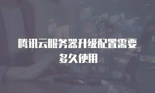 腾讯云服务器升级配置需要多久使用