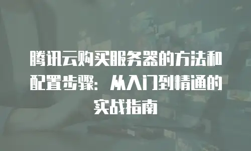 腾讯云购买服务器的方法和配置步骤：从入门到精通的实战指南