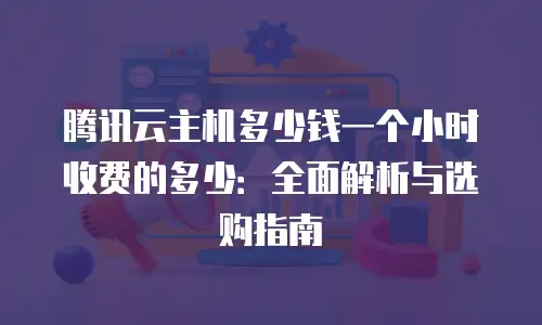 腾讯云主机多少钱一个小时收费的多少：全面解析与选购指南