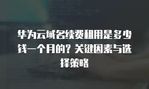 华为云域名续费租用是多少钱一个月的？关键因素与选择策略  