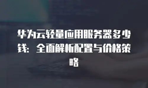 华为云轻量应用服务器多少钱：全面解析配置与价格策略