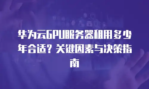 华为云GPU服务器租用多少年合适？关键因素与决策指南