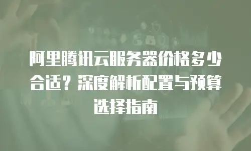 阿里腾讯云服务器价格多少合适？深度解析配置与预算选择指南