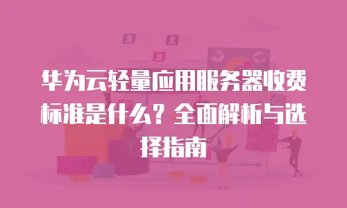 华为云轻量应用服务器收费标准是什么？全面解析与选择指南