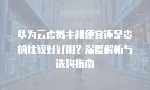 华为云虚拟主机便宜还是贵的比较好好用？深度解析与选购指南