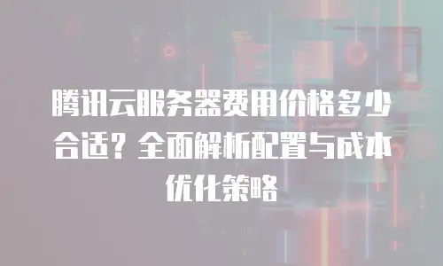 腾讯云服务器费用价格多少合适？全面解析配置与成本优化策略