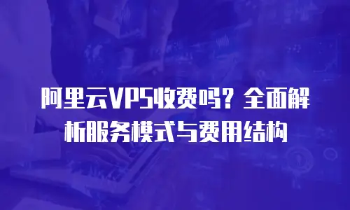 阿里云VPS收费吗？全面解析服务模式与费用结构