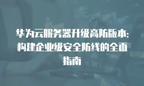 华为云服务器升级高防版本：构建企业级安全防线的全面指南