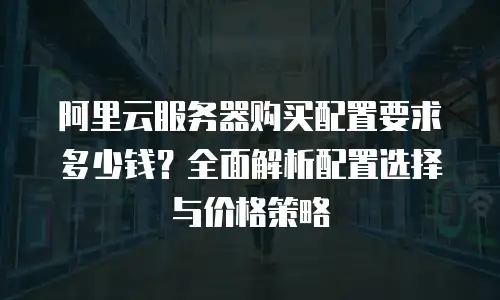 阿里云服务器购买配置要求多少钱？全面解析配置选择与价格策略