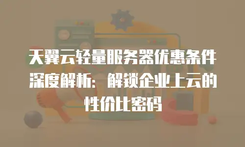 天翼云轻量服务器优惠条件深度解析：解锁企业上云的性价比密码