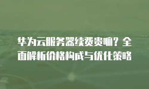 华为云服务器续费贵嘛？全面解析价格构成与优化策略
