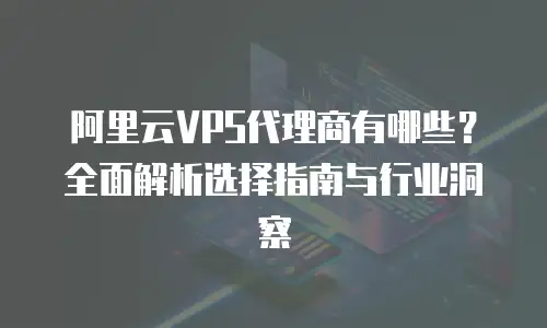 阿里云VPS代理商有哪些？全面解析选择指南与行业洞察